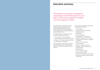 4 Engaging communities for health improvement A scoping study for the Health Foundation 5 
The report fed into our design for the 2010/11 
round of Closing the Gap, which focuses on 
transforming the dynamic between those 
who use services and those who provide them. 
We have published it as it may have wider use for 
people working in this area. 
It is argued that there are at least four roles for 
community engagement in healthcare: 
• to determine local needs and aspirations 
• to promote health and reduce health inequalities 
• to improve service design and the quality of care 
• to strengthen local accountability. 
The report reviews relevant policy, conceptual 
and methodological issues, summarising the 
evidence base and giving examples of relevant 
initiatives. 
Executive summary 
This publication was produced as a background 
scoping study for the Health Foundation. It was to 
help us to decide what we might do to strengthen 
community engagement in health. 
Good community engagement projects share 
the following characteristics: 
• clarity of purpose 
• a clearly defined community profile 
• identified leadership 
• specified goals 
• a plan for engagement 
• learning from previous experience 
• a thought-through recruitment strategy 
• carefully selected methods for encouraging 
participation 
• attention to issues of payment 
• a realistic timetable 
• attention to capacity and resources 
• training for community members and 
professional staff 
• cultural awareness 
• focus on consensus building 
• a communications strategy 
• a plan for monitoring process and outcomes 
• independent evaluation and dissemination 
of the results. 
 
