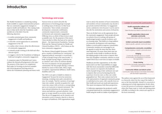6 Engaging communities for health improvement A scoping study for the Health Foundation 7 
Various terms are used to describe the 
phenomenon of involving groups of people 
in tackling issues of relevance to their local 
communities. These include community 
development, community mobilisation, 
community empowerment, community 
involvement and community engagement. 
Differing views on which of these terms is most 
acceptable exist. For the purposes of this report 
I have decided to follow the lead set by some key 
players – the Improvement Foundation, Turning 
Point and the National Institute for Health and 
Clinical Excellence (NICE) – all of whom use the 
term community engagement. 
The Shorter Oxford English Dictionary (OED)2 
gives a number of definitions for ‘community’: ‘an 
organized political, municipal, or social body’; 
‘a body of people living in the same locality’; ‘a 
body of people having religion, profession etc 
in common’; and ‘a sense of common identity’. 
The term encompasses not just geographical 
communities, but also people sharing a common 
identity by reason of their faith, ethnic origin, 
occupation, organisational affiliation, health status, 
disability and so on. 
The OED is not quite so helpful in relation to 
‘engagement’ because the term has numerous 
meanings, including some quite contradictory 
ones, for example, ‘bind by a promise of marriage’; 
‘enter into combat’; ‘provide occupation for’; and 
‘come into contact with or fit into a corresponding 
part so as to prevent or transmit movement’. The 
most relevant definitions for our purposes are 
‘attract and hold fast a person’s attention’; ‘enter 
upon or occupy oneself in an activity, interest, etc’. 
Thus the act of engagement can be transitive and 
intransitive, active or passive, done by or done to. 
In respect of healthcare, NHS organisations might 
Introduction 
The Health Foundation is considering making 
funds available to support demonstration projects 
that use community engagement strategies to 
improve health and healthcare. This scoping study 
aims to help clarify what the Foundation could 
usefully do in this field. It has the 
following objectives: 
• to outline potential gains from community 
engagement in health and healthcare 
• to describe current approaches to community 
engagement in the UK 
• to outline what is known about the effectiveness 
of community engagement 
• to identify people working in the field and other 
relevant experts 
• to suggest a role for the Foundation in helping to 
build and strengthen community engagement. 
A companion paper by Blomfield and Cayton 
outlines the theoretical background to the topic.1 
The purpose of this report is to complement 
their paper by focusing on practical examples 
and extracting general learning points to 
inform the Foundation’s planning and future work. 
want to attract the attention of local communities, 
and members of local communities may decide to 
get actively involved with them. So engagement 
seems a satisfactory term because it can be used to 
describe the motivations and actions of all parties. 
There are divided views on the appropriate focus 
for community engagement. Some people advocate 
an exclusive focus on working with groups of 
disadvantaged people in specific locations, such 
as a housing estate. This builds on a long tradition 
of community development work espousing a 
holistic or social model to empower communities. 
Community members are encouraged to set 
the agenda to tackle the issues that they deem 
most important. Of course, these issues may not 
necessarily involve health or healthcare directly, 
but helping people to take action to improve their 
lives may strengthen community cohesion or social 
capital which may in turn have an impact on health. 
Healthcare provider organisations, on the other 
hand, tend to see their responsibilities to engage 
with their local communities somewhat differently. 
Their concern is to respond to the healthcare 
needs of people living in their catchment area and 
to improve their services by learning from the 
experience of service users, so they cast a wider 
geographical net. Their main contacts tend to be 
with representatives of organised community groups 
or individual service users, with a specific focus on 
their health and social care needs and experiences. 
This report encompasses both these perspectives. 
A Californian organisation has produced a useful 
conceptual framework for community engagement in 
health using the model of a ladder of participation.3 
Ladder of community participation 
Health organisation initiates and 
directs action 
Takes the lead and directs community to act 
Health organisation informs and 
educates community 
Shares information with the community 
Limited community input/consultation 
Selects specific, periodic community input 
Comprehensive community consultation 
Solicits ongoing, in-depth community input 
Bridging 
Community members serve as conduits 
of information and feedback to and from 
the organisation 
Power-sharing 
Community and health organisations define and 
solve problems together 
Community initiates and directs action 
Community makes decisions and shares information 
with the health organisation 
The authors warn against the use of this framework 
as a hierarchy where the first rung of the ladder is 
seen as the least desirable. Instead it is conceived as 
a planning tool to help organisations decide where 
to start the process of community engagement and 
where they hope to get to. Goals and starting points 
will differ according to the context and capacity in 
the local community. 
Terminology and scope 
 