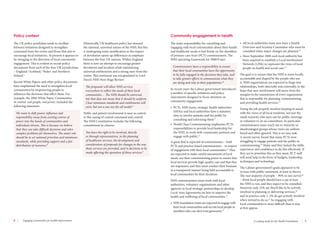 8 Engaging communities for health improvement A scoping study for the Health Foundation 9 
The UK policy pendulum tends to oscillate 
between initiatives designed to strengthen 
command from the centre and those that aim to 
encourage local initiatives. At present it appears to 
be swinging in the direction of local community 
engagement. This is evident in recent policy 
documents from each of the four UK jurisdictions 
– England,4 Scotland,5 Wales6 and Northern 
Ireland.7 
Recent White Papers and other policy documents 
have emphasised the need to strengthen local 
communities by empowering people to 
influence the decisions that affect them. For 
example, the 2008 White Paper, Communities 
in control: real people, real power, included the 
following statement: 
We want to shift power, influence and 
responsibility away from existing centres of 
power into the hands of communities and 
individual citizens. This is because we believe 
that they can take difficult decisions and solve 
complex problems for themselves. The state’s role 
should be to set national priorities and minimum 
standards, while providing support and a fair 
distribution of resources.8 
Historically, UK healthcare policy has stressed 
the national, universal nature of the NHS, but this 
is undergoing some modification as the impact 
of devolution opens up differences in emphasis 
between the four UK nations. Within England 
there is now an attempt to encourage greater 
devolution and localism while maintaining 
universal entitlements and a strong steer from the 
centre. This sentiment was encapsulated in Lord 
Darzi’s NHS Next Stage Review: 
The proposals will allow NHS services 
everywhere to reflect the needs of their local 
communities ... The NHS should be universal, 
but that does not mean that it should be uniform. 
Clear minimum standards and entitlements will 
exist, but not a one size fits all model.4 
Public and patient involvement is seen as central 
to this easing of central command and control. 
The NHS Constitution includes the following 
commitment to citizens: 
You have the right to be involved, directly 
or through representatives, in the planning 
of healthcare services, the development and 
consideration of proposals for changes in the way 
those services are provided, and in decisions to be 
made affecting the operation of those services.9 
The main responsibility for consulting and 
engaging with local communities about their health 
and healthcare needs is laid firmly on the shoulders 
of primary care trust (PCT) commissioners. The 
NHS operating framework for 2008/9 says: 
Commissioners have a responsibility to ensure 
that their local communities have the opportunity 
to be fully engaged in the decisions they take, and 
to take greater efforts to communicate what they 
are doing and why to their populations.10 
In recent years the Labour government introduced 
a number of specific initiatives and policy 
instruments designed to focus attention on 
community engagement: 
• PCTs, NHS trusts, strategic health authorities 
(SHAs) and local authorities have a statutory 
duty to involve patients and the public by 
consulting and informing them11 
• World Class Commissioning emphasises PCTs’ 
responsibilities to provide local leadership for 
the NHS, to work with community partners and 
engage with public.12 
A great deal is expected of commissioners – both 
PCTs and practice-based commissioners – in respect 
of engagement with their local communities.12 They 
are expected to make careful assessments of local 
needs, use their commissioning power to ensure that 
local services provide high-quality care and that they 
are responsive, and they must conduct their business 
in a transparent manner being held accountable to 
local communities for their decisions. 
NHS commissioners must work with local 
authorities, voluntary organisations and other 
agencies in local strategic partnerships to develop 
Local Area Agreements on how to improve the 
health and wellbeing of local communities.13 
• NHS foundation trusts are expected to engage with 
their local communities and recruit local people as 
members who can elect trust governors.14 
• All local authorities must now have a Health 
Overview and Scrutiny Committee who must be 
consulted when major changes are planned.15 
• Since September 2008 each local authority has 
been required to establish a Local Involvement 
Network (LINk) to represent the views of local 
people on health and social care.16 
The goal is to ensure that the NHS is more locally 
accountable and shaped by the people who use 
it. NHS organisations are expected to forge new 
relationships, both internally and externally, in the 
hope that user involvement will move from the 
margins to the mainstream of every organisation 
that is responsible for planning, commissioning 
and providing health services.17 
Doing the job properly involves keeping in touch 
with the views of all local residents, not just the 
small minority who turn out for public meetings 
or volunteer to sit on committees. In particular 
commissioners must reach out to minority or 
disadvantaged groups whose views are seldom 
heard and often ignored. This is no easy task. 
A recent survey found that many PCTs were 
struggling to engage patients and the public in 
commissioning.18 Many said they lacked the skills, 
experience and confidence to do this effectively. If 
they are to prioritise this as they must, PCT staff 
will need help in the form of budgets, leadership, 
techniques and technology. 
The Labour government’s goals appeared to be 
in tune with public sentiment, at least in theory. 
The vast majority of people – 90% in one survey19 
– think local people should have a say in how 
the NHS is run, and they expect to be consulted. 
However, only 22% say they’d like to be actively 
involved in planning or delivering services,20 
and in practice only 1–2% do get actively involved 
when invited to do so.21 So engaging with 
local communities is more difficult than it may 
at first appear. 
Policy context Community engagement in health 
 