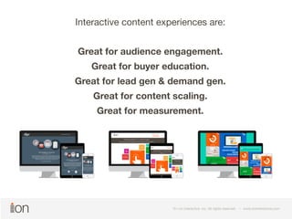 Interactive content experiences are: 
Great for audience engagement. 
Great for buyer education. 
Great for lead gen & demand gen. 
Great for content scaling. 
Great for measurement. 
© i-on interactive, inc. All rights reserved • www.ioninteractive.com 
© i-on interactive, inc. All rights reserved • www.ioninteractive.com 
 