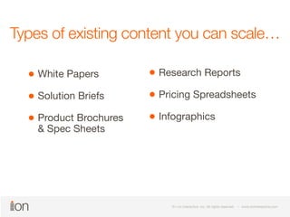 Types of existing content you can scale… 
© i-on interactive, inc. All rights reserved • www.ioninteractive.com 
© i-on interactive, inc. All rights reserved • www.ioninteractive.com 
White Papers 
Solution Briefs 
Product Brochures 
& Spec Sheets 
Research Reports 
Pricing Spreadsheets 
Infographics 
 
