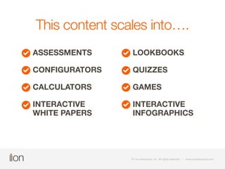 This content scales into…. 
ASSESSMENTS 
CONFIGURATORS 
CALCULATORS 
INTERACTIVE 
WHITE PAPERS 
LOOKBOOKS 
QUIZZES 
GAMES 
INTERACTIVE 
INFOGRAPHICS 
© i-on interactive, inc. All rights reserved • www.ioninteractive.com 
 