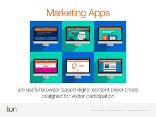 Marketing Apps 
are useful browser-based digital content experiences 
designed for visitor participation 
©© i- oi-no nin itnetrearcatcivtiev,e i,n icn.c A. lAl lrli grihgthst sre rseesrevrevde d • • w wwwww.io.inoinnitnetrearcatcivtiev.ec.ocmom 
© i-on interactive, inc. All rights reserved • www.ioninteractive.com 
 
