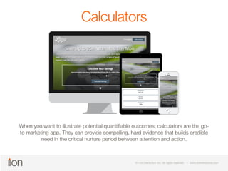 Calculators 
When you want to illustrate potential quantifiable outcomes, calculators are the go-to 
marketing app. They can provide compelling, hard evidence that builds credible 
need in the critical nurture period between attention and action. 
© i-on interactive, inc. All rights reserved • www.ioninteractive.com 
© i-on interactive, inc. All rights reserved • www.ioninteractive.com 
 