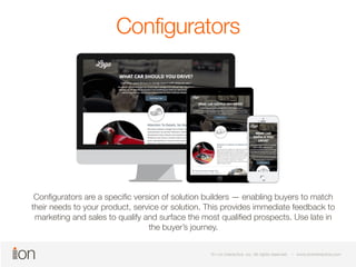 Configurators 
Configurators are a specific version of solution builders — enabling buyers to match 
their needs to your product, service or solution. This provides immediate feedback to 
marketing and sales to qualify and surface the most qualified prospects. Use late in 
© i-on interactive, inc. All rights reserved • www.ioninteractive.com 
© i-on interactive, inc. All rights reserved • www.ioninteractive.com 
the buyer’s journey. 
 