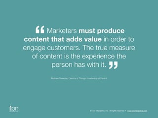 Marketers must produce 
content that adds value in order to 
engage customers. The true measure 
of content is the experience the 
person has with it. 
Mathew Sweezey, Director of Thought Leadership at Pardot 
“ 
” 
© i-on interactive, inc. All rights reserved • www.ioninteractive.com 
 