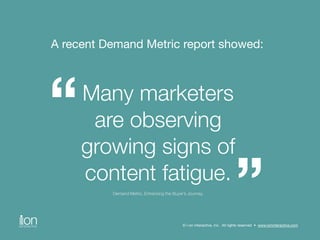 A recent Demand Metric report showed: 
Many marketers 
are observing 
growing signs of 
content fatigue. 
Demand Metric, Enhancing the Buyer’s Journey, 
“ 
” © i-on interactive, inc. All rights reserved • www.ioninteractive.com 
 