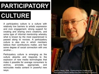 PARTICIPATORY
CULTURE
A participatory culture is a culture with
relatively low barriers to artistic expression
and civic engagement, strong support for
creating and sharing one‘s creations, and
some type of informal mentorship whereby
what is known by the most experienced is
passed along to novices. A participatory
culture is also one in which members
believe their contributions matter, and feel
some degree of social connection with one
another…
Participatory culture is emerging as the
culture absorbs and responds to the
explosion of new media technologies that
make it possible for average consumers to
archive,    annotate,   appropriate,  and
recirculate media content in powerful new
ways.                                            Jenkins, Henry. 2006. ―Confronting the Challenges of
                                                 Participatory Culture: Media Education for the 21st Century.‖
 