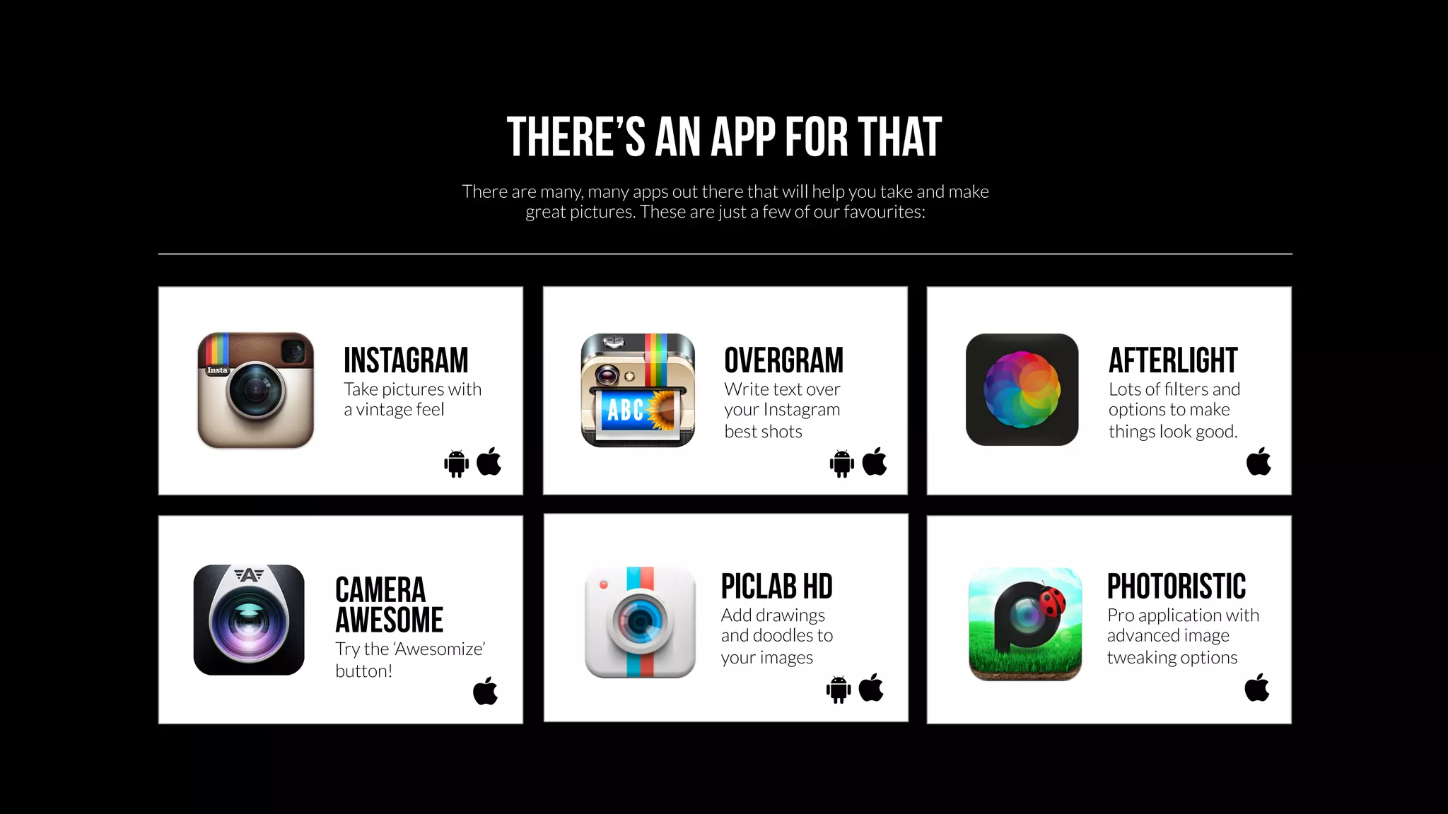 There’s an app for that 
There are many, many apps out there that will help you take and make 
great pictures. These are just a few of our favourites: 
Instagram 
Take pictures with 
a vintage feel 
overgram 
Write text over 
your Instagram 
best shots 
Afterlight 
Lots of filters and 
options to make 
things look good. 
Camera 
awesome 
Try the ‘Awesomize’ 
button! 
Piclab HD 
Add drawings 
and doodles to 
your images 
Photoristic 
Pro application with 
advanced image 
tweaking options 
 