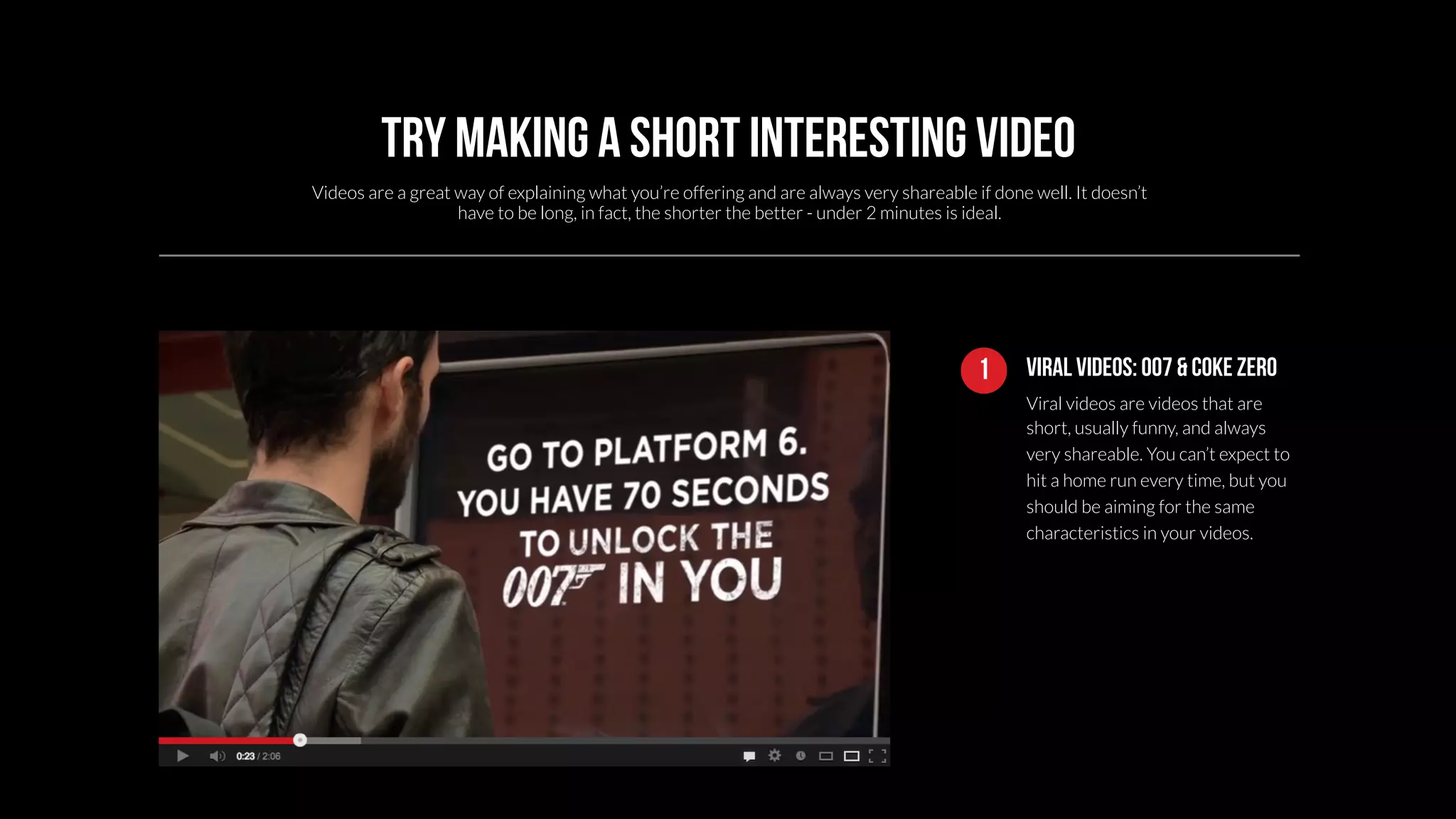 Try making a short interesting video 
Videos are a great way of explaining what you’re offering and are always very shareable if done well. It doesn’t 
1 Viral videos: 007 & coke zero 
Viral videos are videos that are 
short, usually funny, and always 
very shareable. You can’t expect to 
hit a home run every time, but you 
should be aiming for the same 
characteristics in your videos. 
have to be long, in fact, the shorter the better - under 2 minutes is ideal. 
 