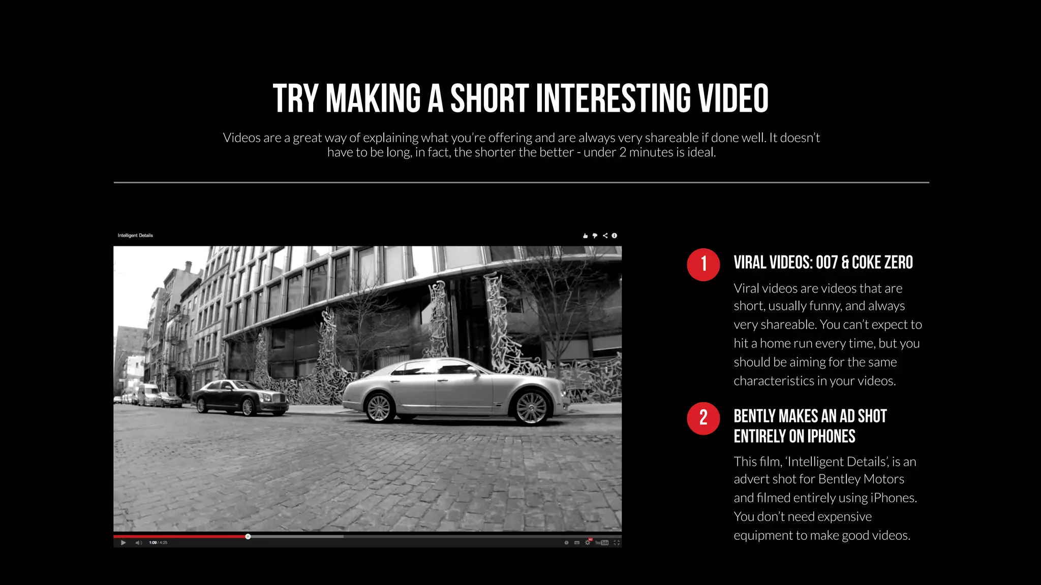 Try making a short interesting video 
Videos are a great way of explaining what you’re offering and are always very shareable if done well. It doesn’t 
1 Viral videos: 007 & coke zero 
Viral videos are videos that are 
short, usually funny, and always 
very shareable. You can’t expect to 
hit a home run every time, but you 
should be aiming for the same 
characteristics in your videos. 
have to be long, in fact, the shorter the better - under 2 minutes is ideal. 
Bently makes an ad shot 
entirely on iphones 
This film, ‘Intelligent Details’, is an 
advert shot for Bentley Motors 
and filmed entirely using iPhones. 
You don’t need expensive 
equipment to make good videos. 
2 
 