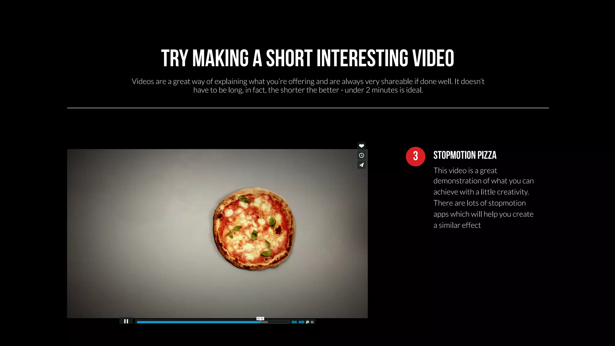 Try making a short interesting video 
Videos are a great way of explaining what you’re offering and are always very shareable if done well. It doesn’t 
3 Stopmotion pizza 
This video is a great 
demonstration of what you can 
achieve with a little creativity. 
There are lots of stopmotion 
apps which will help you create 
a similar effect 
have to be long, in fact, the shorter the better - under 2 minutes is ideal. 
 