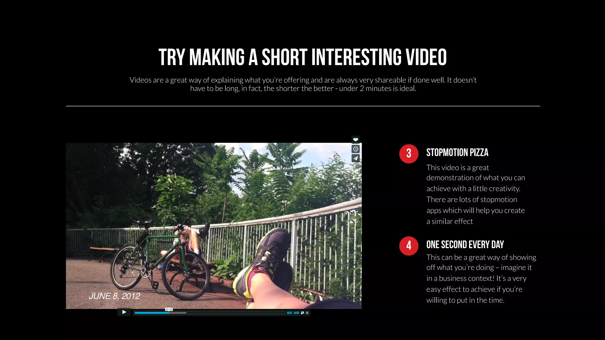 Try making a short interesting video 
Videos are a great way of explaining what you’re offering and are always very shareable if done well. It doesn’t 
3 Stopmotion pizza 
This video is a great 
demonstration of what you can 
achieve with a little creativity. 
There are lots of stopmotion 
apps which will help you create 
a similar effect 
have to be long, in fact, the shorter the better - under 2 minutes is ideal. 
4 One second every day 
This can be a great way of showing 
off what you’re doing – imagine it 
in a business context! It’s a very 
easy effect to achieve if you’re 
willing to put in the time. 
 