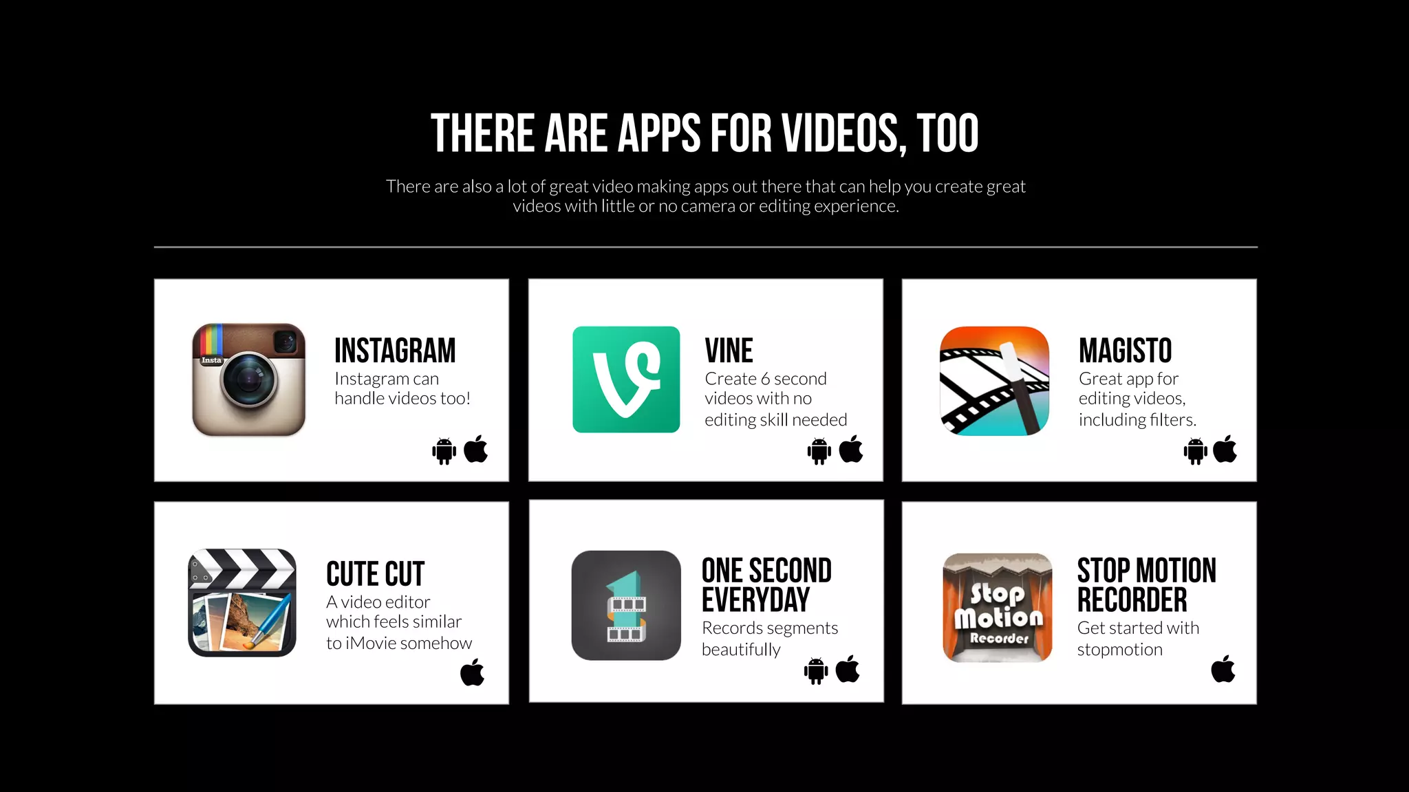 There are apps for videos, too 
There are also a lot of great video making apps out there that can help you create great 
videos with little or no camera or editing experience. 
Instagram 
Instagram can 
handle videos too! 
vine 
Create 6 second 
videos with no 
editing skill needed 
magisto 
Great app for 
editing videos, 
including filters. 
Cute cut 
A video editor 
which feels similar 
to iMovie somehow 
One second 
everyday 
Records segments 
beautifully 
Stop Motion 
Recorder 
Get started with 
stopmotion 
 