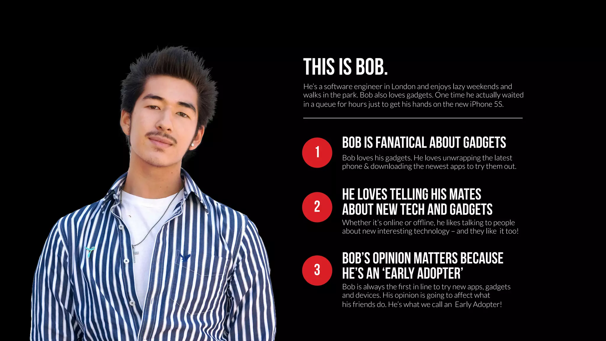 This is bob. 
He’s a software engineer in London and enjoys lazy weekends and 
walks in the park. Bob also loves gadgets. One time he actually waited 
in a queue for hours just to get his hands on the new iPhone 5S. 
Bob is fanatical about gadgets 
Bob loves his gadgets. He loves unwrapping the latest 
phone & downloading the newest apps to try them out. 
1 
He loves telling his mates 
2 about new tech and gadgets 
Whether it’s online or offline, he likes talking to people 
about new interesting technology – and they like it too! 
Bob’s opinion matters because 
3 He’s an ‘early adopter’ 
Bob is always the first in line to try new apps, gadgets 
and devices. His opinion is going to affect what 
his friends do. He’s what we call an Early Adopter! 
 