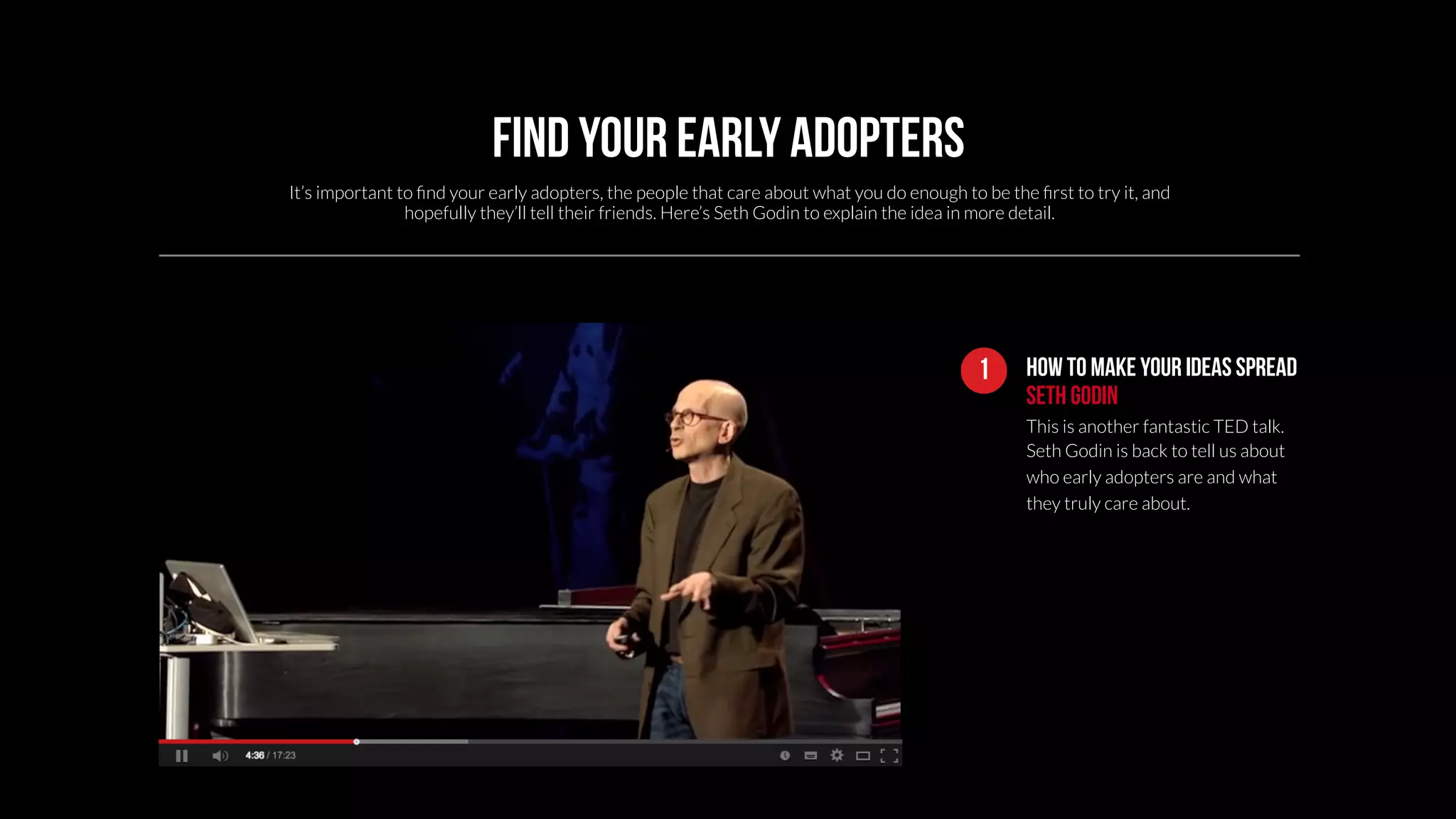 How To Make Your Ideas Spread 
Seth Godin 
This is another fantastic TED talk. 
Seth Godin is back to tell us about 
who early adopters are and what 
they truly care about. 
1 
Find your early adopters 
It’s important to find your early adopters, the people that care about what you do enough to be the first to try it, and 
hopefully they’ll tell their friends. Here’s Seth Godin to explain the idea in more detail. 
 
