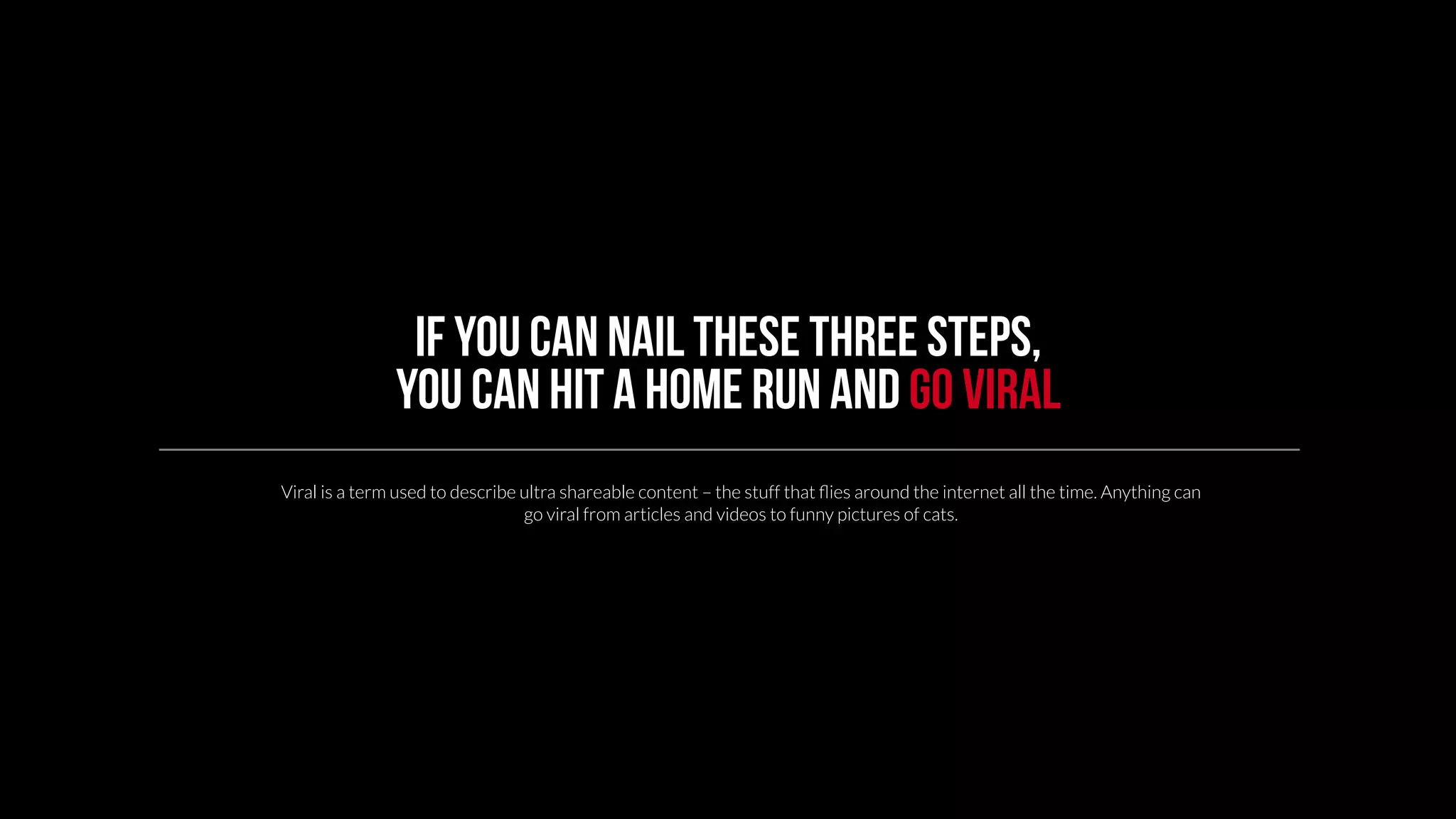 If you can nail these three steps, 
you can hit a home run and go viral 
Viral is a term used to describe ultra shareable content – the stuff that flies around the internet all the time. Anything can 
go viral from articles and videos to funny pictures of cats. 
 