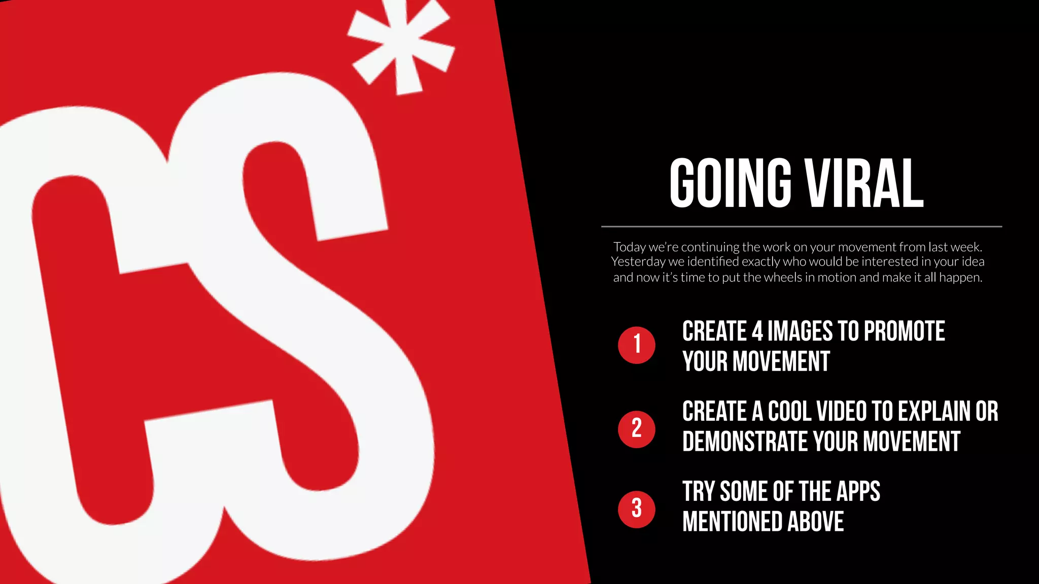 Going viral 
Today we’re continuing the work on your movement from last week. 
Yesterday we identified exactly who would be interested in your idea 
and now it’s time to put the wheels in motion and make it all happen. 
Create 4 images to promote 
your movement 
Create a cool video to explain or 
1 
2 demonstrate your movement 
Try some of the apps 
3 mentioned above 
 