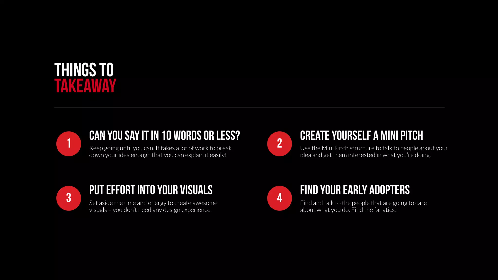 Things to 
takeaway 
Can you say it in 10 words or less? 
Create yourself a mini pitch 
1 Use the Mini Pitch structure to talk to people about your 
Keep going until you can. It takes a lot of work to break 
down your idea enough that you can explain it easily! 
idea and get them interested in what you’re doing. 
2 
Put effort into your visuals 
find your early adopters 
3 Find and talk to the people that are going to care 
Set aside the time and energy to create awesome 
visuals – you don’t need any design experience. 
about what you do. Find the fanatics! 
4 
 