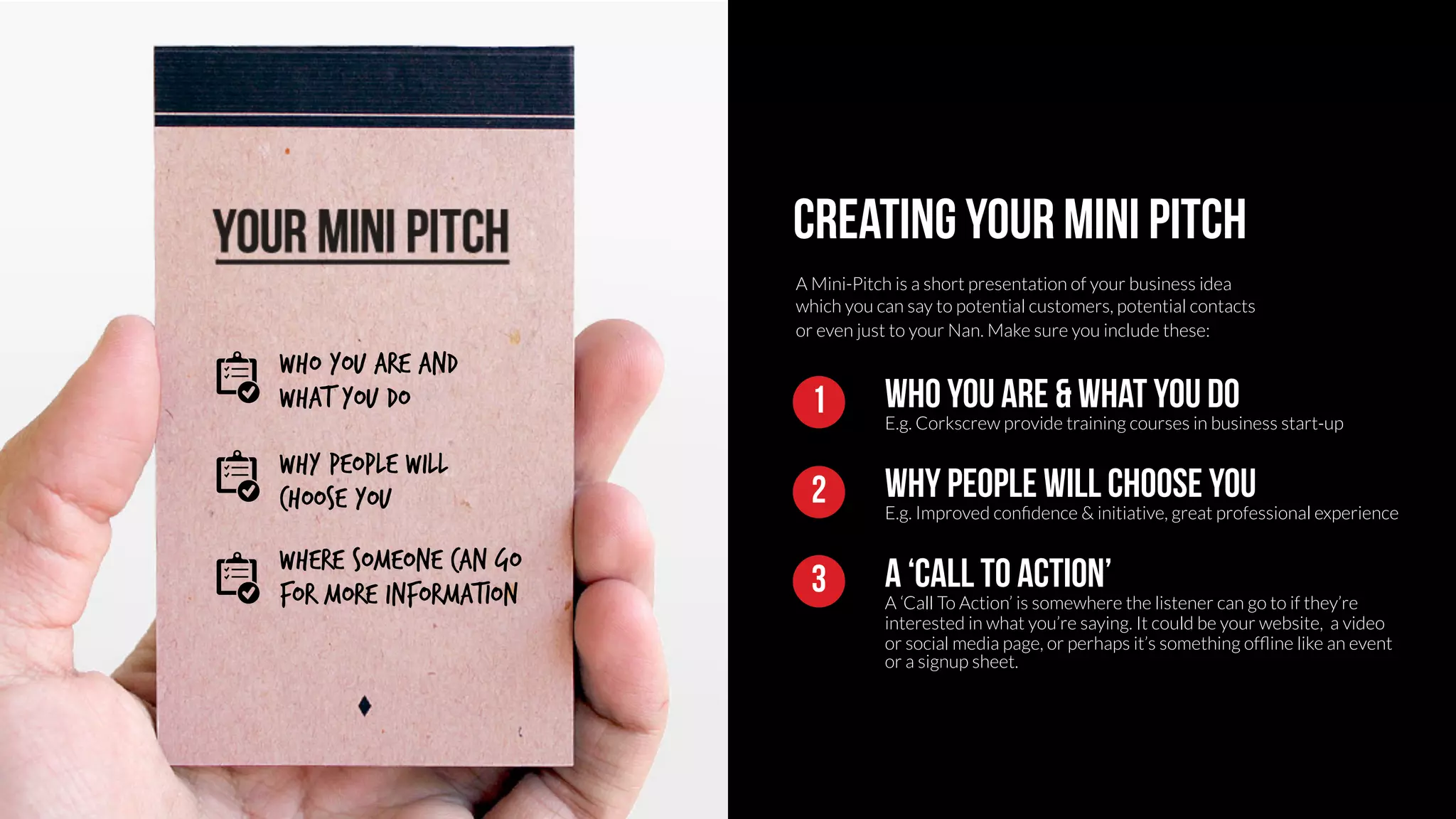 Creating your mini pitch 
A Mini-Pitch is a short presentation of your business idea 
which you can say to potential customers, potential contacts 
or even just to your Nan. Make sure you include these: 
Who you are & What you do 
E.g. Corkscrew provide training courses in business start-up 
1 
Why people will choose you 
E.g. Improved confidence & initiative, great professional experience 
2 
A ‘call to action’ 
A ‘Call To Action’ is somewhere the listener can go to if they’re 
interested in what you’re saying. It could be your website, a video 
or social media page, or perhaps it’s something offline like an event 
or a signup sheet. 
3 
Who you are and 
What you do 
Why people will 
choose you 
Where someone can go 
for more information 
 