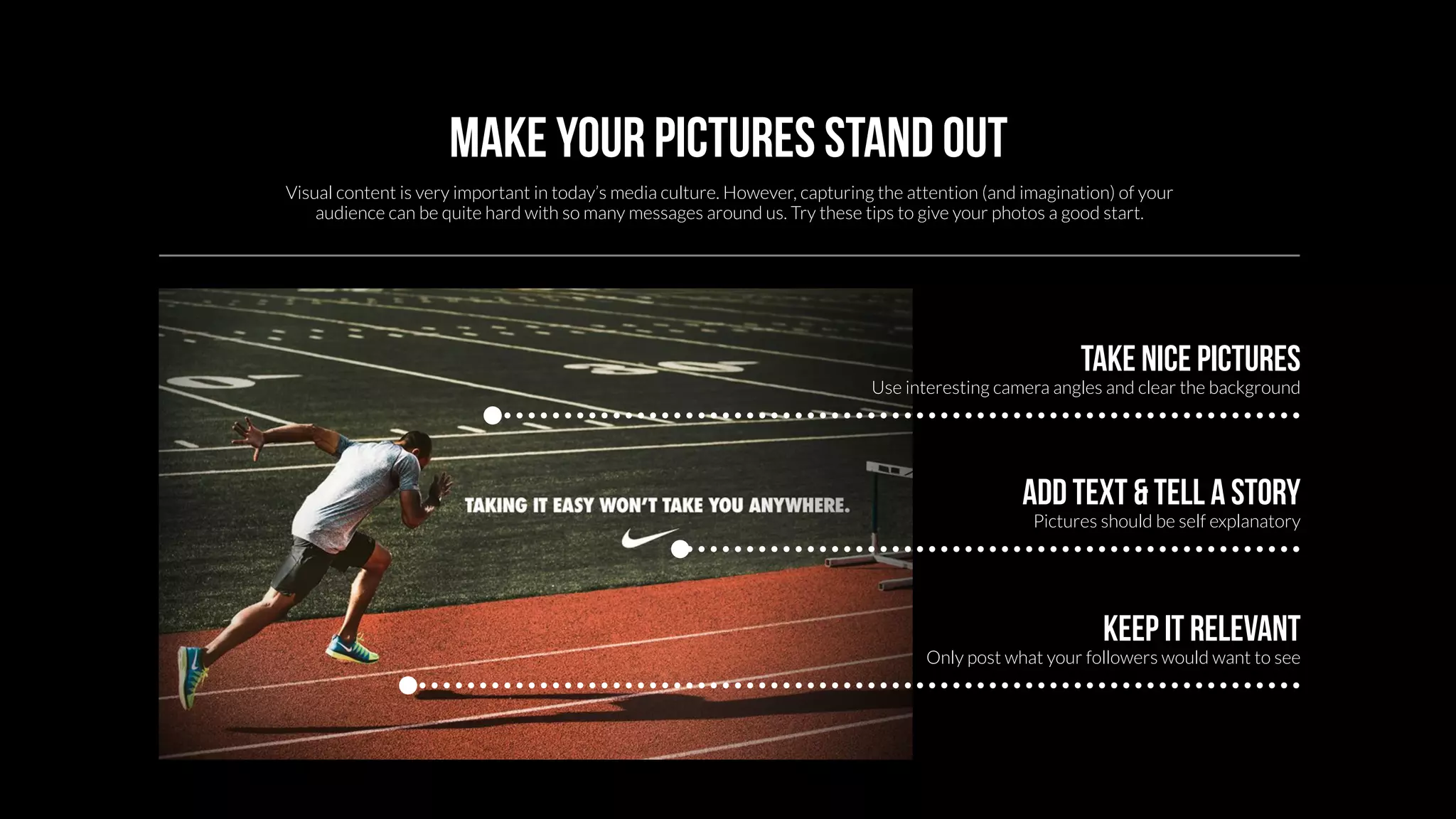 Make your pictures stand out 
Visual content is very important in today’s media culture. However, capturing the attention (and imagination) of your 
audience can be quite hard with so many messages around us. Try these tips to give your photos a good start. 
Take nice pictures 
Use interesting camera angles and clear the background 
Add text & tell a story 
Pictures should be self explanatory 
Keep it relevant 
Only post what your followers would want to see 
 