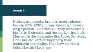 Example 2:-
Nokia was a popular brand in mobile phones
back in 2007-2012 and was almost with every
single person. But after 2012 they witnessed a
big fall in their sales and the market they built.
Meanwhile the companies like Apple, Samsung,
One Plus, etc. kept on improving their
standards and quality. Then how did Nokia
failed like this? Let’s see
 