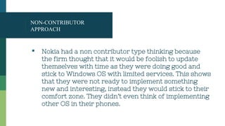 NON-CONTRIBUTOR
APPROACH
▪ Nokia had a non contributor type thinking because
the firm thought that it would be foolish to update
themselves with time as they were doing good and
stick to Windows OS with limited services. This shows
that they were not ready to implement something
new and interesting, instead they would stick to their
comfort zone. They didn’t even think of implementing
other OS in their phones.
 