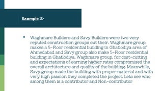 Example 3:-
▪ Waghmare Builders and Savy Builders were two very
reputed construction groups out their. Waghmare group
makes a 5-Floor residential building in Ghatlodiya area of
Ahmedabad and Savy group also make 5-Floor residential
building in Ghatlodiya. Waghmare group, for cost-cutting
and expectations of earning higher rates compromised the
overall architecture and quality of the building. Meanwhile,
Savy group made the building with proper material and with
very high passion they completed the project. Lets see who
among them is a contributor and Non-contributor
 