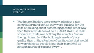 NON-CONTRIBUTOR
APPROACH
▪ Waghmare Builders were clearly adapting a non
contributor mind-set as they were building for the
sake of building and if something goes the other way
then their attitude would be “CHALTA HAI!”. So their
workers attitude was building the complex fast and
then go home. So if the building is made of poor
quality then in the situation of earthquake, that would
be worrisome as people living their might end up
getting injured or passing away- .
 