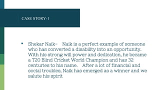 CASE STORY-1
▪ Shekar Naik- Naik is a perfect example of someone
who has converted a disability into an opportunity.
With his strong will power and dedication, he became
a T20 Blind Cricket World Champion and has 32
centuries to his name. After a lot of financial and
social troubles, Naik has emerged as a winner and we
salute his spirit
 