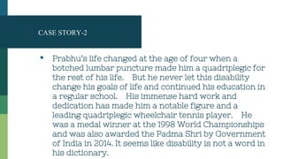 CASE STORY-2
▪ Prabhu’s life changed at the age of four when a
botched lumbar puncture made him a quadriplegic for
the rest of his life. But he never let this disability
change his goals of life and continued his education in
a regular school. His immense hard work and
dedication has made him a notable figure and a
leading quadriplegic wheelchair tennis player. He
was a medal winner at the 1998 World Championships
and was also awarded the Padma Shri by Government
of India in 2014. It seems like disability is not a word in
his dictionary.
 