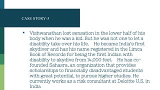 CASE STORY-3
▪ Vishwanathan lost sensation in the lower half of his
body when he was a kid. But he was not one to let a
disability take over his life. He became India’s first
skydiver and has his name registered in the Limca
Book of Records for being the first Indian with
disability to skydive from 14,000 feet. He has co-
founded Sahasra, an organization that provides
scholarships to financially disadvantaged students
with great potential, to pursue higher studies. He
currently works as a risk consultant at Deloitte U.S. in
India
 