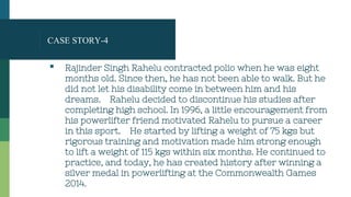 CASE STORY-4
▪ Rajinder Singh Rahelu contracted polio when he was eight
months old. Since then, he has not been able to walk. But he
did not let his disability come in between him and his
dreams. Rahelu decided to discontinue his studies after
completing high school. In 1996, a little encouragement from
his powerlifter friend motivated Rahelu to pursue a career
in this sport. He started by lifting a weight of 75 kgs but
rigorous training and motivation made him strong enough
to lift a weight of 115 kgs within six months. He continued to
practice, and today, he has created history after winning a
silver medal in powerlifting at the Commonwealth Games
2014.
 