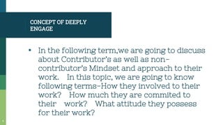 CONCEPT OF DEEPLY
ENGAGE
▪ In the following term,we are going to discuss
about Contributor’s as well as non-
contributor’s Mindset and approach to their
work. In this topic, we are going to know
following terms-How they involved to their
work? How much they are commited to
their work? What attitude they possess
for their work?
4
 