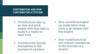 CONTRIBUTOR AND NON-
CONTRIBUTOR ATTITUDE
 Contributors take up
an idea and work
deeply with that idea to
make it a reality in
their lives
 Contributors commit
themselves to the
success of a project
▪ Non-contributors give
up easily when they
have to go deeper into
the subject
▪ Non-contributors do
not commit themselves
to the success of a
project
5
 