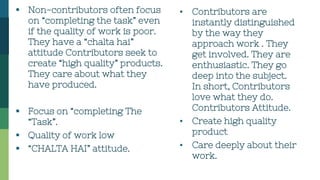  Non-contributors often focus
on “completing the task” even
if the quality of work is poor.
They have a “chalta hai”
attitude Contributors seek to
create “high quality” products.
They care about what they
have produced.
 Focus on “completing The
“Task”.
 Quality of work low
 “CHALTA HAI” attitude.
▪ Contributors are
instantly distinguished
by the way they
approach work . They
get involved. They are
enthusiastic. They go
deep into the subject.
In short, Contributors
love what they do.
Contributors Attitude.
▪ Create high quality
product
▪ Care deeply about their
work.
 