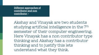 Different approaches of
contributor and non
contributor :-
Akshay and Vinayak are two students
studying artificial intelligence in the 7th
semester of their computer engineering.
Here Vinayak has a non contributor type
thinking and Akshay has a contributor
thinking and to justify this lets
understand what they think.
 