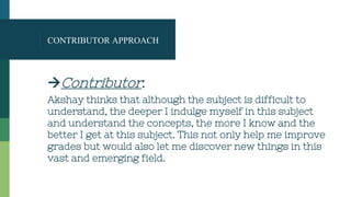 CONTRIBUTOR APPROACH
Contributor:
Akshay thinks that although the subject is difficult to
understand, the deeper I indulge myself in this subject
and understand the concepts, the more I know and the
better I get at this subject. This not only help me improve
grades but would also let me discover new things in this
vast and emerging field.
 