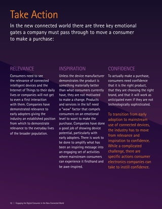 12 | Engaging the Digital Consumer in the New Connected World
Take Action
In the new connected world there are three key emotional
gates a company must pass through to move a consumer
to make a purchase:
Relevance
Consumers need to see
the relevance of connected
intelligent devices and the
Internet of Things to their daily
lives or companies will not get
to even a first interaction
with them. Companies have
demonstrated relevance to
early adopters giving the
industry an established position
from which to demonstrate
relevance to the everyday lives
of the broader population.
Inspiration
Unless the device manufacturer
demonstrates the product is
something materially better
than what consumers currently
have, they are not motivated
to make a change. Products
and services in the IoT need
a “wow” factor that compels
consumers on an emotional
level to want to make the
purchase. Companies have done
a good job of showing device
potential, particularly with
early adopters. There is work to
be done to amplify what has
been an inspiring message into
an engaging set of activities
where mainstream consumers
can experience it firsthand and
be awe-inspired.
Confidence
To actually make a purchase,
consumers need confidence
that it is the right product,
that they are choosing the right
brand, and that it will work as
anticipated even if they are not
technologically sophisticated.
To transition from early
adoption to mainstream
use of connected devices,
the industry has to move
from relevance and
inspiration to confidence.
While a complicated
challenge, there are
specific actions consumer
electronics companies can
take to instill confidence.
 