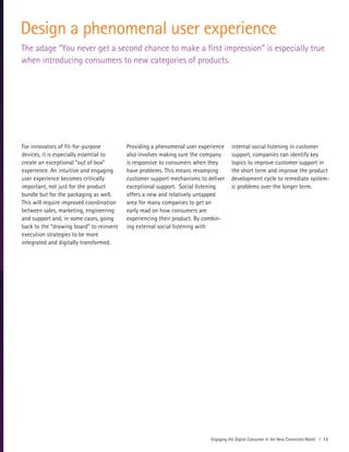 Engaging the Digital Consumer in the New Connected World | 13
Design a phenomenal user experience
The adage “You never get a second chance to make a first impression” is especially true
when introducing consumers to new categories of products.
For innovators of fit-for-purpose
devices, it is especially essential to
create an exceptional “out of box”
experience. An intuitive and engaging
user experience becomes critically
important, not just for the product
bundle but for the packaging as well.
This will require improved coordination
between sales, marketing, engineering
and support and, in some cases, going
back to the “drawing board” to reinvent
execution strategies to be more
integrated and digitally transformed.
Providing a phenomenal user experience
also involves making sure the company
is responsive to consumers when they
have problems. This means revamping
customer support mechanisms to deliver
exceptional support. Social listening
offers a new and relatively untapped
area for many companies to get an
early read on how consumers are
experiencing their product. By combin-
ing external social listening with
internal social listening in customer
support, companies can identify key
topics to improve customer support in
the short term and improve the product
development cycle to remediate system-
ic problems over the longer term.
 
