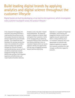 14 | Engaging the Digital Consumer in the New Connected World
Build leading digital brands by applying
analytics and digital science throughout the
customer lifecycle
Digital brands are built by developing a true end-to-end experience, which encompasses
every customer touchpoint across the product lifecycle.3
A key component of engaging with
consumers and building the brand is
understanding the purchase journey
from product discovery to research to
testing to deal hunting and ultimately
purchase. This fundamental under-
standing of the purchase journey then
needs to be translated into a holistic
experience design that seamlessly
navigates the consumer through a
omnichannel purchase journey up front,
and delivers exceptional customer
engagement through the customer
lifecycle after purchase. Such integrated
experiences will differentiate, and
inspire loyalty and product advocacy.
Analytics is also a key pillar in digital
brand development. By embracing
analytics companies can better target
and segment their customers in terms
of the messaging they are delivering,
testing the efficacy of their interactions,
and tracking marketing’s return on
investment. Digital science can now be
applied to identify new opportunities
and new ways of engaging consumers
beyond traditional advertising.
Especially in a crowded and fragmented
marketplace, social listening and
engagement become critical to reach
targeted consumer segments and
deliver a strong marketing return
on investment. Companies that invest
appropriately can build the right
analytical capabilities to segment
their customers and deliver the right
messages to effectively engage the
consumer.
3 For more information on the impact of smart digital services on the real world and the significance this will
have on customer experience, see “Trends 2015: Trends Impacting Design & Innovation”
 
