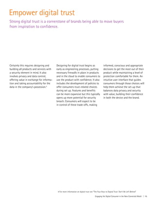 Engaging the Digital Consumer in the New Connected World | 15
Empower digital trust
Certainly this requires designing and
building all products and services with
a security element in mind. It also
involves privacy and data control,
offering value in exchange for informa-
tion and taking accountability for the
data in the company’s possession.4
Designing for digital trust begins as
early as engineering processes, putting
necessary firewalls in place in products
and in the cloud to enable consumers to
use the product with confidence. It also
includes the development of policies to
offer consumers trust-related choices
during set up. Features and benefits
can be more expansive but this typically
opens up more potential for security
breach. Consumers will expect to be
in control of these trade-offs, making
informed, conscious and appropriate
decisions to get the most out of their
product while maintaining a level of
protection comfortable for them. An
intuitive user interface that guides
consumers through those choices will
help them achieve the set-up that
balances data privacy and security
with value, building their confidence
in both the device and the brand.
Strong digital trust is a cornerstone of brands being able to move buyers
from inspiration to confidence.
4 For more information on digital trust see “The Four Keys to Digital Trust: Don’t Be Left Behind”
 