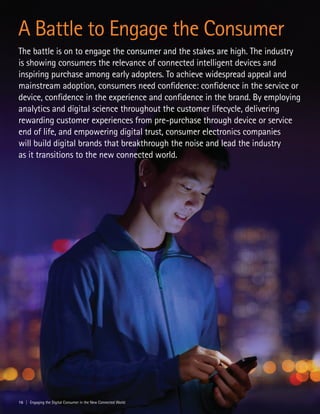 A Battle to Engage the Consumer
The battle is on to engage the consumer and the stakes are high. The industry
is showing consumers the relevance of connected intelligent devices and
inspiring purchase among early adopters. To achieve widespread appeal and
mainstream adoption, consumers need confidence: confidence in the service or
device, confidence in the experience and confidence in the brand. By employing
analytics and digital science throughout the customer lifecycle, delivering
rewarding customer experiences from pre-purchase through device or service
end of life, and empowering digital trust, consumer electronics companies
will build digital brands that breakthrough the noise and lead the industry
as it transitions to the new connected world.
16 | Engaging the Digital Consumer in the New Connected World
 
