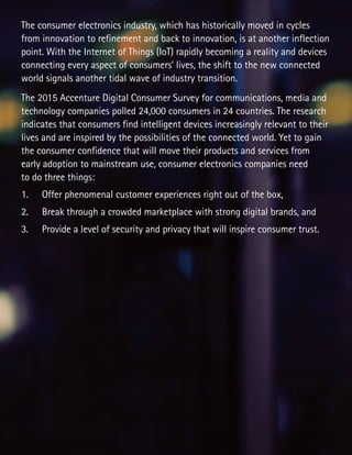 The consumer electronics industry, which has historically moved in cycles
from innovation to refinement and back to innovation, is at another inflection
point. With the Internet of Things (IoT) rapidly becoming a reality and devices
connecting every aspect of consumers’ lives, the shift to the new connected
world signals another tidal wave of industry transition.
The 2015 Accenture Digital Consumer Survey for communications, media and
technology companies polled 24,000 consumers in 24 countries. The research
indicates that consumers find intelligent devices increasingly relevant to their
lives and are inspired by the possibilities of the connected world. Yet to gain
the consumer confidence that will move their products and services from
early adoption to mainstream use, consumer electronics companies need
to do three things:
1.	 Offer phenomenal customer experiences right out of the box,
2.	 Break through a crowded marketplace with strong digital brands, and
3.	 Provide a level of security and privacy that will inspire consumer trust.
 