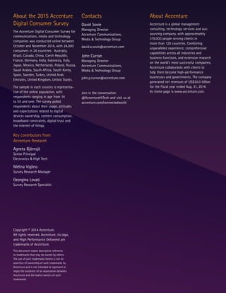 Copyright © 2014 Accenture.
All rights reserved. Accenture, its logo,
and High Performance Delivered are
trademarks of Accenture.
This document makes descriptive reference
to trademarks that may be owned by others.
The use of such trademarks herein is not an
assertion of ownership of such trademarks by
Accenture and is not intended to represent or
imply the existence of an association between
Accenture and the lawful owners of such
trademarks
About the 2015 Accenture
Digital Consumer Survey
The Accenture Digital Consumer Survey for
communications, media and technology
companies was conducted online between
October and November 2014, with 24,000
consumers in 24 countries: Australia,
Brazil, Canada, China, Czech Republic,
France, Germany, India, Indonesia, Italy,
Japan, Mexico, Netherlands, Poland, Russia,
Saudi Arabia, South Africa, South Korea,
Spain, Sweden, Turkey, United Arab
Emirates, United Kingdom, United States.
The sample in each country is representa-
tive of the online population, with
respondents ranging in age from 14
to 55 and over. The survey polled
respondents about their usage, attitudes
and expectations related to digital
devices ownership, content consumption,
broadband constraints, digital trust and
the internet of things.
Key contributors from
Accenture Research
Agneta Björnsjö
Senior Principal
Electronics & High Tech
Mélina Viglino
Survey Research Manager
Georgina Lovati
Survey Research Specialist
Contacts
David Sovie
Managing Director
Accenture Communications,
Media & Technology Group
david.a.sovie@accenture.com
John Curran
Managing Director
Accenture Communications,
Media & Technology Group
john.p.curran@accenture.com
Join in the conversation
@AccentureHiTech and visit us at
accenture.com/connectedworld
About Accenture
Accenture is a global management
consulting, technology services and out-
sourcing company, with approximately
319,000 people serving clients in
more than 120 countries. Combining
unparalleled experience, comprehensive
capabilities across all industries and
business functions, and extensive research
on the world’s most successful companies,
Accenture collaborates with clients to
help them become high-performance
businesses and governments. The company
generated net revenues of US$30.0 billion
for the fiscal year ended Aug. 31, 2014.
Its home page is www.accenture.com.
 