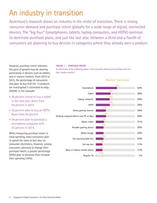 An industry in transition
Accenture’s research shows an industry in the midst of transition. There is strong
consumer demand and purchase intent globally for a wide range of digital, connected
devices. The “big four” (smartphones, tablets, laptop computers, and HDTV) continue
to dominate purchase plans, and just like last year, between a third and a fourth of
consumers are planning to buy devices in categories where they already own a product.
However, purchase intent indicates
the pace of growth may be slowing,
particularly in devices such as tablets,
and in mature markets. From 2014 to
2015, the percentage of consumers
that plan to buy 9 of the 13 products
we investigated is estimated to drop
(FIGURE 1). For example:
• 38 percent intend to buy a tablet
in the next year, down from
44 percent in 2014
• 36 percent plan to buy an HDTV,
down from 44 percent
• 54 percent plan to purchase a
smartphone compared with
57 percent in 2014.
When measuring purchase intent in
total spending, most consumers plan
to spend the same as last year on
consumer electronics. However, among
consumers planning to change their
purchase habits, a greater percentage
(20%) plan to decrease than increase
their spending (16%).
FIGURE 1 | PURCHASE INTENT
In which one of the following areas is the consumer planning to purchase over the
next twelve months?
2 | Engaging the Digital Consumer in the New Connected World
54%
38%
36%
36%
26%
26%
21%
20%
20%
20%
17%
Smartphone
-4%
-6%
-5%
-8%
+1%
+1%
-1%
-2%
-1%
0%
-1%
-16%
Movement from last year
Tablet
Laptop computer
HDTV
Home gaming console
Desktop computer/all-in-one PC or Mac
eBook reader
Portable gaming device
Media dongle
Set-top box/cable box
Set-top box
17%
1%
Basic or feature mobile phone
Regular TV
 