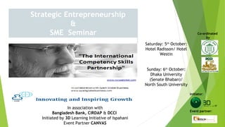 Strategic Entrepreneurship
&
SME Seminar Co-ordinated
by
Initiator:
Event partner:
Saturday: 5th
October:
Hotel Radisson/ Hotel
Westin
Sunday: 6th
October:
Dhaka University
(Senate Bhaban)/
North South University
In association with
Bangladesh Bank, CIRDAP & DCCI
Initiated by 3D Learning Initiative of Ispahani
Event Partner CANVAS
 