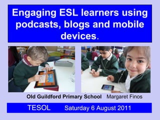 Old Guildford Primary School Margaret Finos TESOL  Saturday 6 August 2011 Engaging ESL learners using podcasts, blogs and mobile devices . 