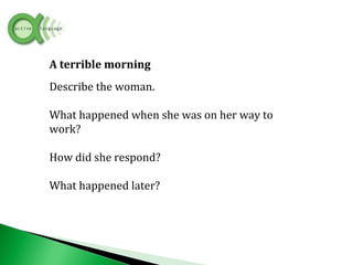 A terrible morning
Describe the woman.
What happened when she was on her way to
work?
How did she respond?
What happened later?
 