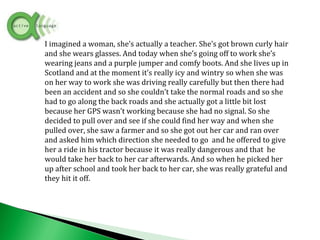 I imagined a woman, she’s actually a teacher. She’s got brown curly hair
and she wears glasses. And today when she’s going off to work she’s
wearing jeans and a purple jumper and comfy boots. And she lives up in
Scotland and at the moment it’s really icy and wintry so when she was
on her way to work she was driving really carefully but then there had
been an accident and so she couldn’t take the normal roads and so she
had to go along the back roads and she actually got a little bit lost
because her GPS wasn’t working because she had no signal. So she
decided to pull over and see if she could find her way and when she
pulled over, she saw a farmer and so she got out her car and ran over
and asked him which direction she needed to go and he offered to give
her a ride in his tractor because it was really dangerous and that he
would take her back to her car afterwards. And so when he picked her
up after school and took her back to her car, she was really grateful and
they hit it off.
 